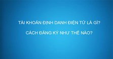 Tài khoản định danh điện tử là gì? Cách đăng ký cấp tài khoản định danh điện tử