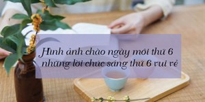 Hình ảnh chào ngày mới thứ 6, những lời chúc sáng thứ 6 vui vẻ