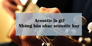 Acoustic là gì? Những bản nhạc acoustic hay, sâu lắng nhất