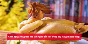 Cách đặt gà cúng trên bàn thờ: Quay đầu vào trong hay ra ngoài mới đúng?