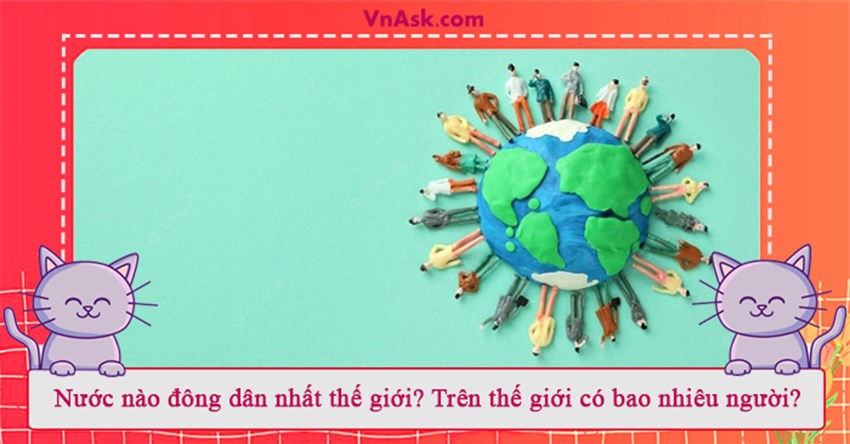 Nước nào đông dân nhất thế giới? Trên thế giới có bao nhiêu người?