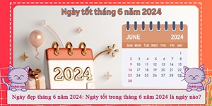 Ngày đẹp tháng 6 năm 2024: Ngày tốt trong tháng 6 năm 2024 là ngày nào?
